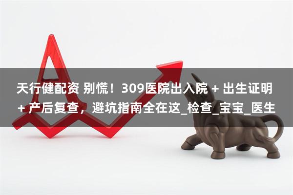 天行健配资 别慌！309医院出入院 + 出生证明 + 产后复查，避坑指南全在这_检查_宝宝_医生