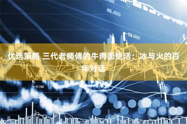 优选策略 三代老师傅的牛肉面绝活：冰与火的百年对话