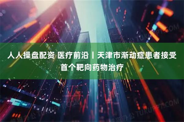人人操盘配资 医疗前沿丨天津市渐动症患者接受首个靶向药物治疗