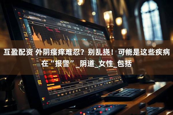 互盈配资 外阴瘙痒难忍？别乱挠！可能是这些疾病在“报警”_阴道_女性_包括