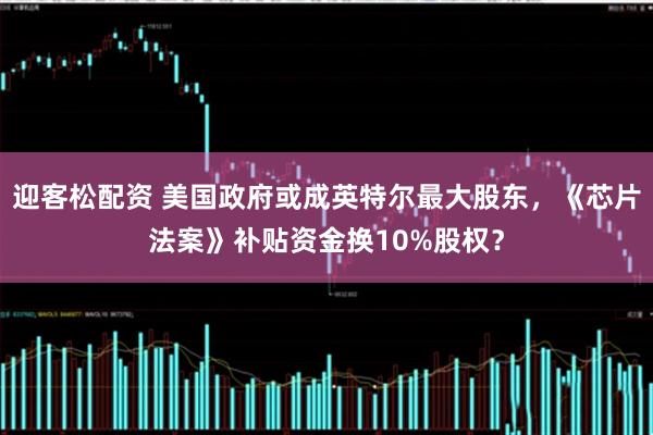 迎客松配资 美国政府或成英特尔最大股东，《芯片法案》补贴资金换10%股权？