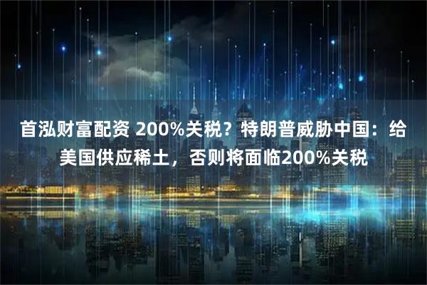 首泓财富配资 200%关税？特朗普威胁中国：给美国供应稀土，否则将面临200%关税