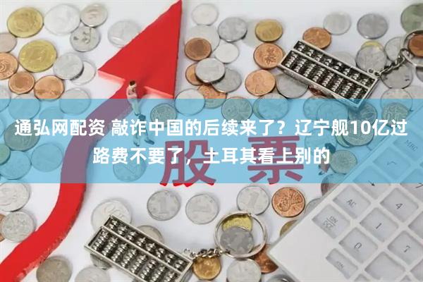 通弘网配资 敲诈中国的后续来了？辽宁舰10亿过路费不要了，土耳其看上别的