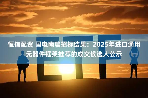 恒信配资 国电南瑞招标结果：2025年进口通用元器件框架推荐的成交候选人公示