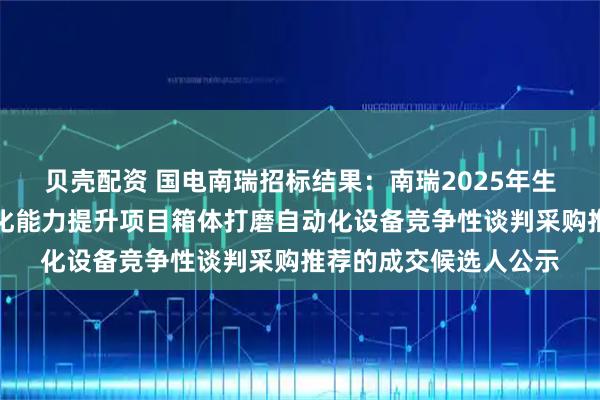 贝壳配资 国电南瑞招标结果：南瑞2025年生产中心箱体打磨自动化能力提升项目箱体打磨自动化设备竞争性谈判采购推荐的成交候选人公示