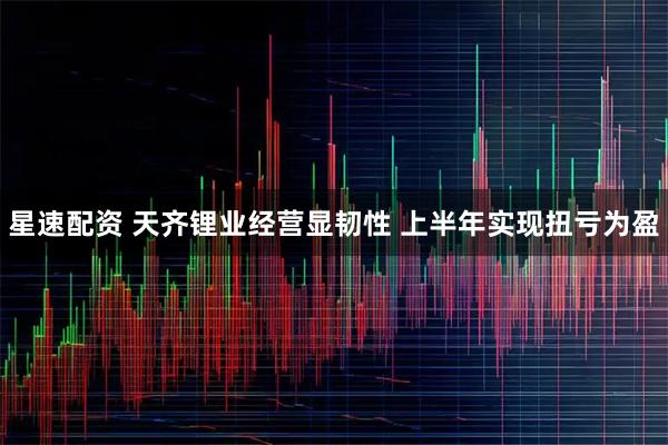 星速配资 天齐锂业经营显韧性 上半年实现扭亏为盈