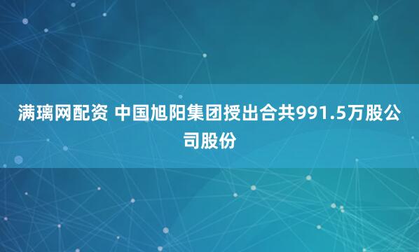 满璃网配资 中国旭阳集团授出合共991.5万股公司股份