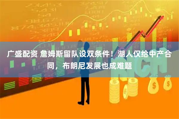 广盛配资 詹姆斯留队设双条件！湖人仅给中产合同，布朗尼发展也成难题